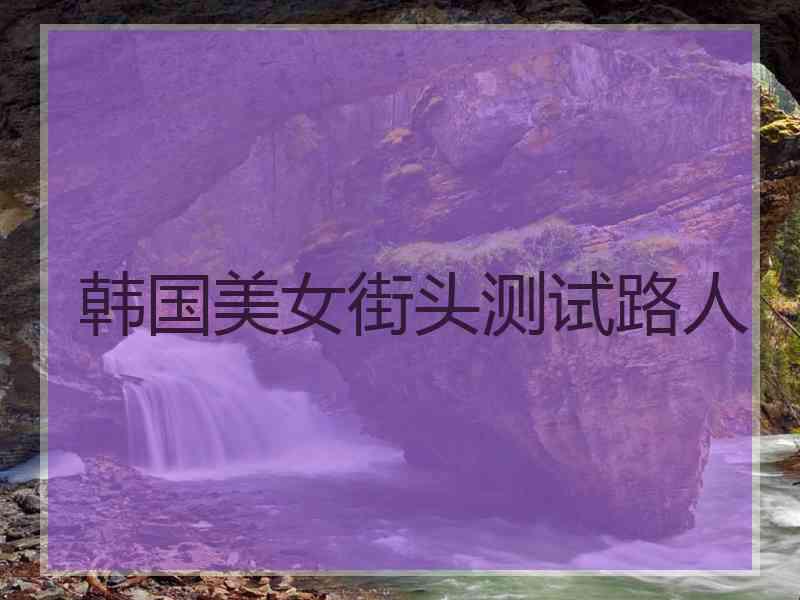 韩国美女街头测试路人 韩国美女街头测试路人