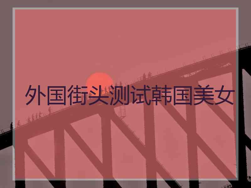 外国街头测试韩国美女 外国街头测试韩国美女