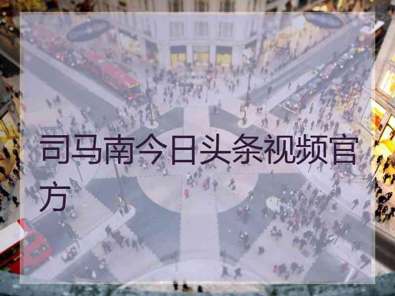 司马南今日头条视频官方