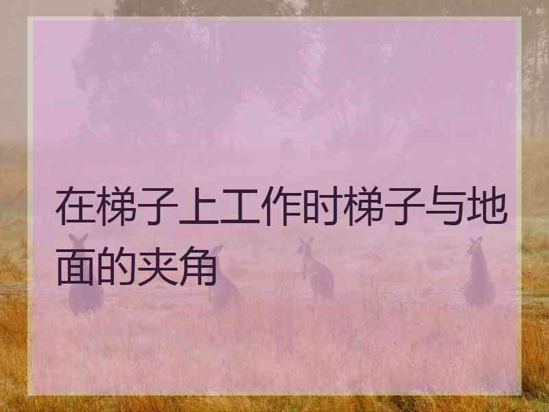 在梯子上工作时梯子与地面的夹角