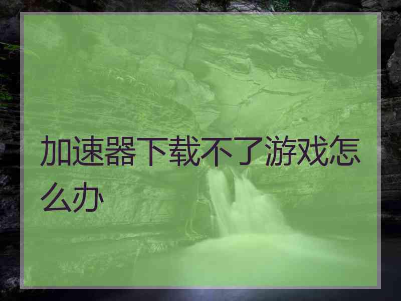 加速器下载不了游戏怎么办