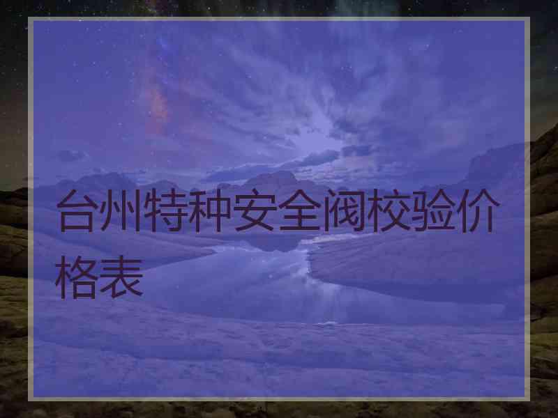 台州特种安全阀校验价格表