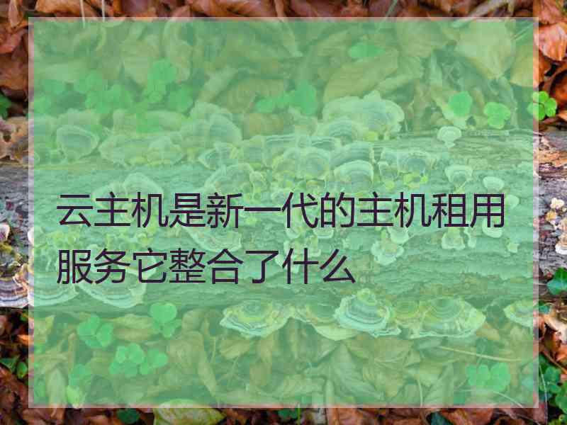 云主机是新一代的主机租用服务它整合了什么