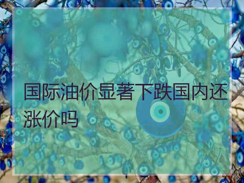 国际油价显著下跌国内还涨价吗