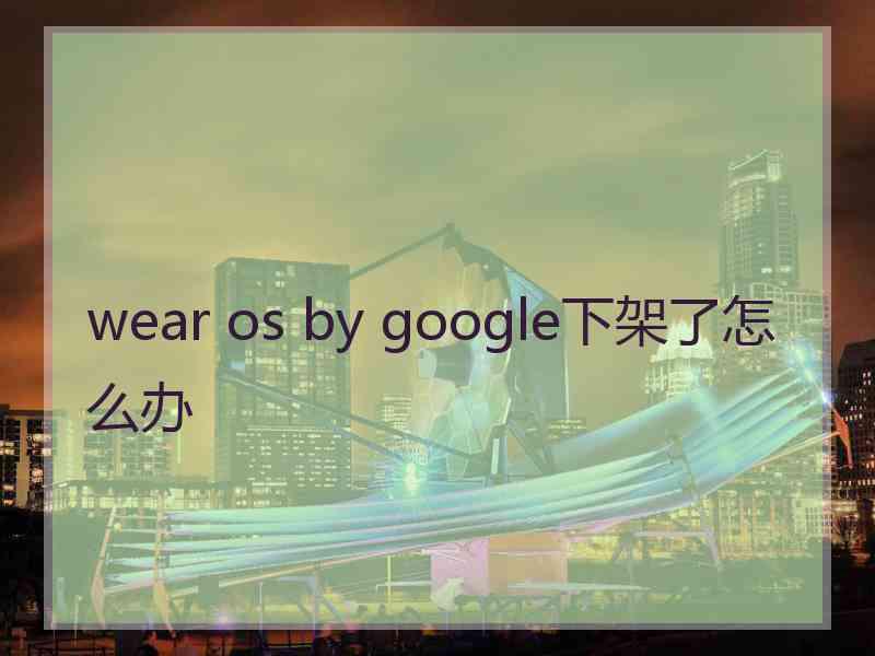 wear os by google下架了怎么办