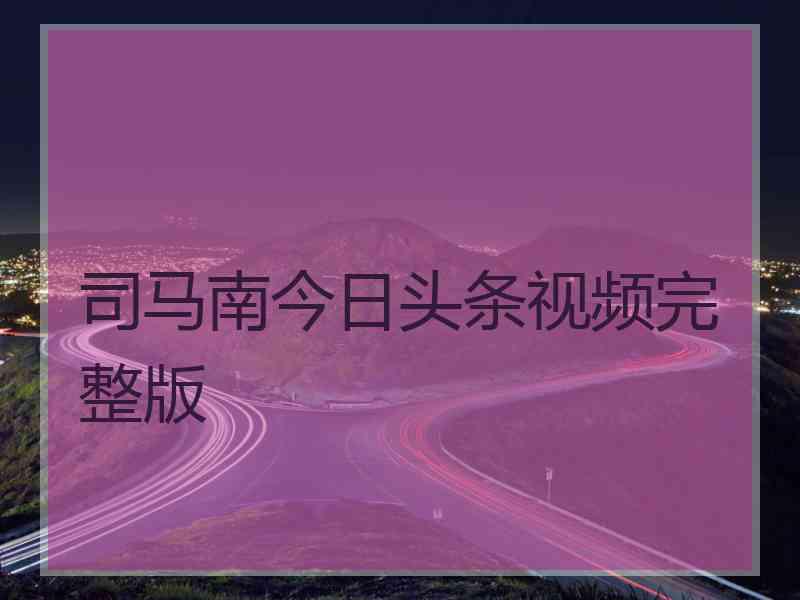 司马南今日头条视频完整版
