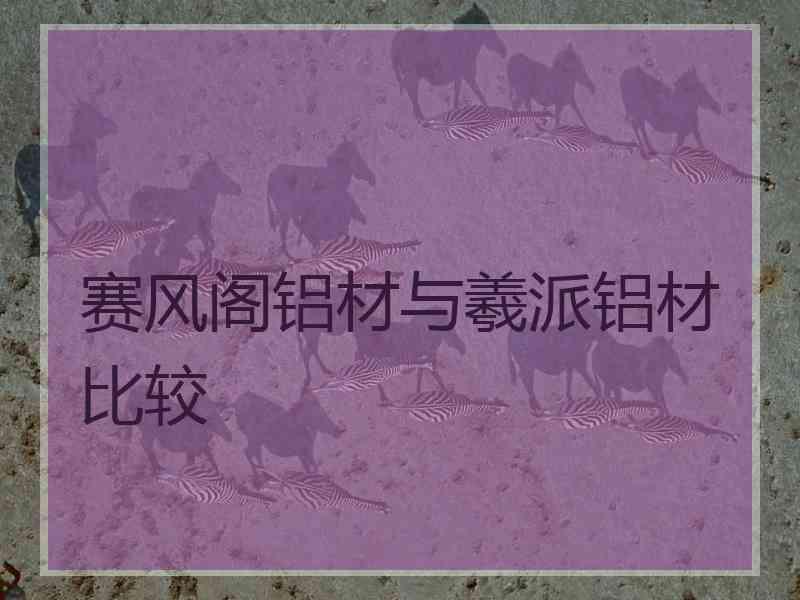 赛风阁铝材与羲派铝材比较
