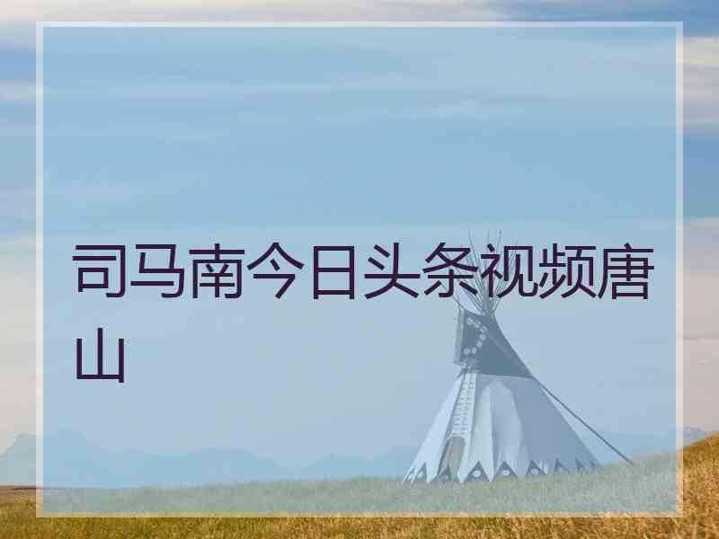 司马南今日头条视频唐山