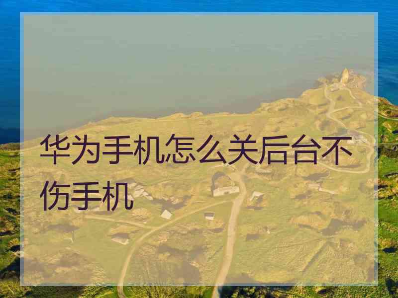 华为手机怎么关后台不伤手机