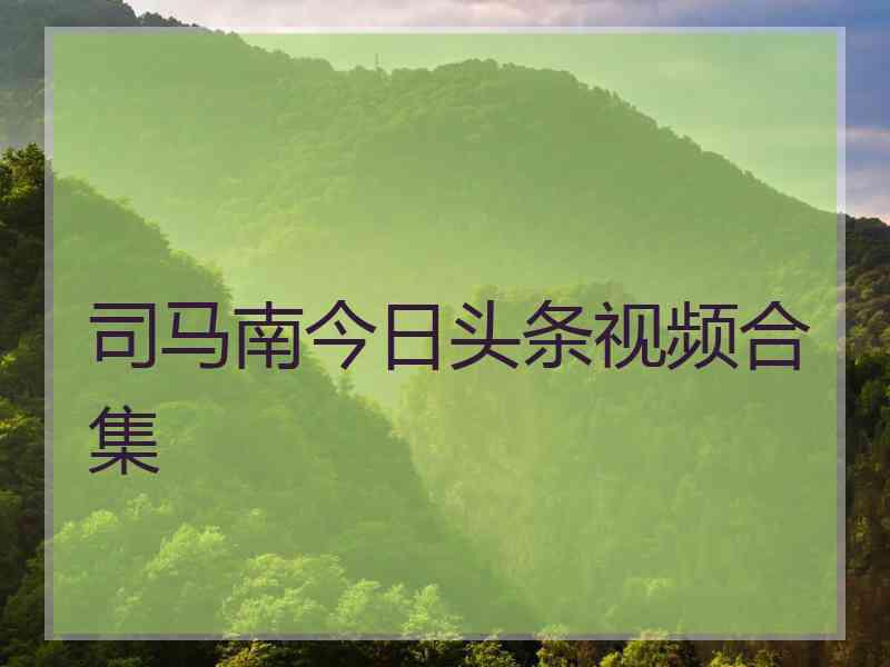 司马南今日头条视频合集